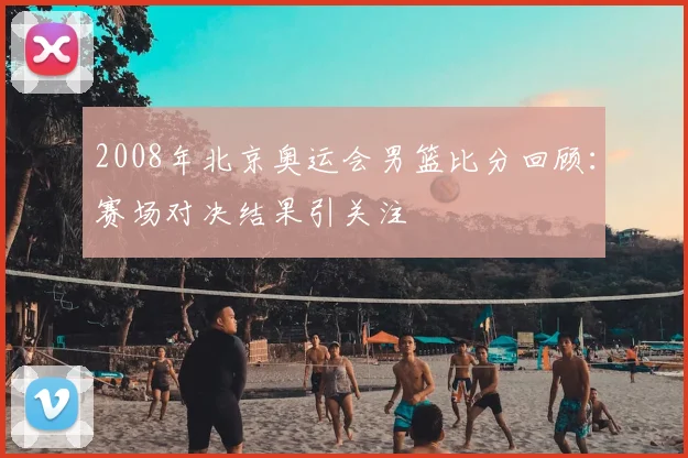 2008年北京奥运会男篮比分回顾:赛场对决结果引关注