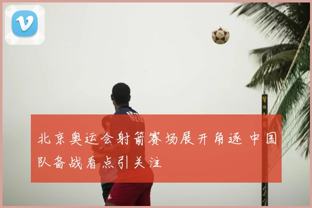 北京奥运会射箭赛场展开角逐 中国队备战看点引关注