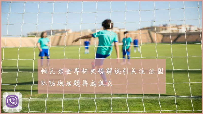 帕瓦尔世界杯央视解说引关注 法国队防线话题再成焦点